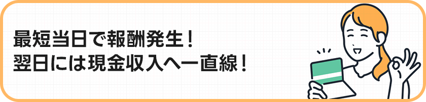 最短当日で報酬発生！翌日には現金収入へ一直線！