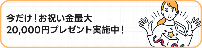 今だけ！お祝い金最大20,000円プレゼント実施中！